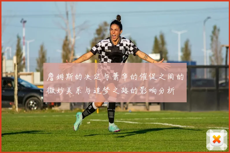 詹姆斯的决定与萧华的催促之间的微妙关系与追梦之路的影响分析
