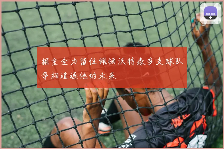 掘金全力留住佩顿沃特森多支球队争相追逐他的未来