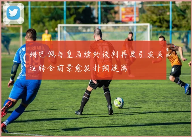 姆巴佩与皇马续约谈判再度引发关注转会前景愈发扑朔迷离