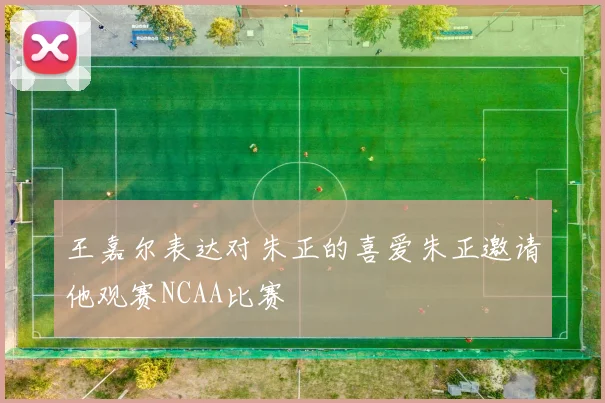 王嘉尔表达对朱正的喜爱朱正邀请他观赛NCAA比赛