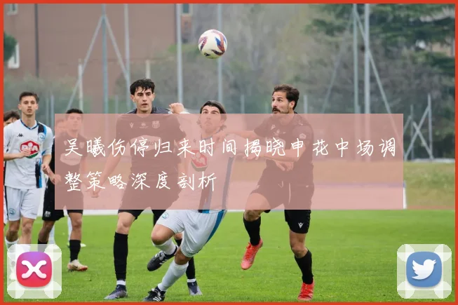 吴曦伤停归来时间揭晓申花中场调整策略深度剖析