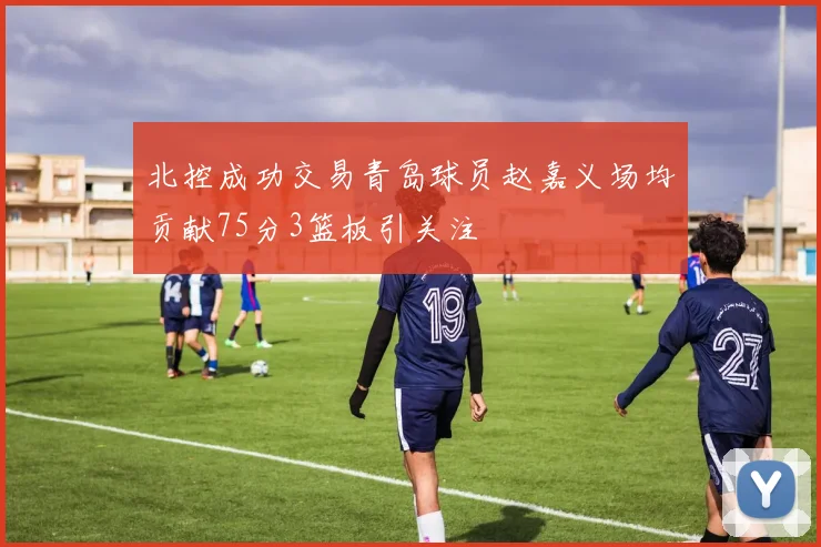 北控成功交易青岛球员赵嘉义场均贡献75分3篮板引关注