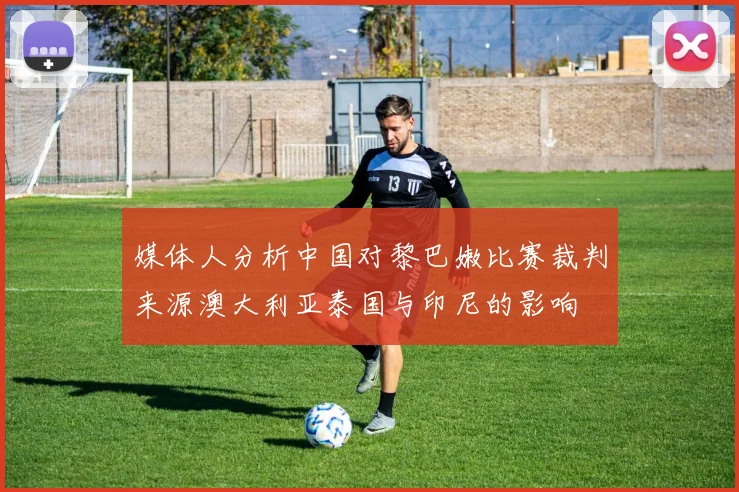 媒体人分析中国对黎巴嫩比赛裁判来源澳大利亚泰国与印尼的影响