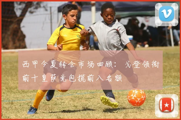 西甲今夏转会市场回顾：戈登领衔前十皇萨竞包揽前八名额
