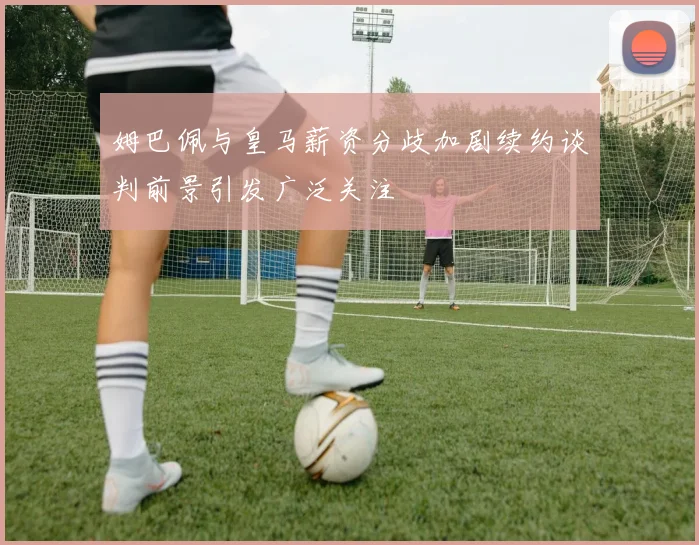 姆巴佩与皇马薪资分歧加剧续约谈判前景引发广泛关注