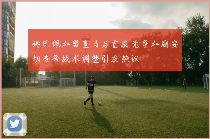 姆巴佩加盟皇马后首发竞争加剧安切洛蒂战术调整引发热议