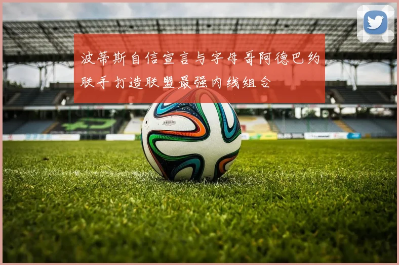 波蒂斯自信宣言与字母哥阿德巴约联手打造联盟最强内线组合