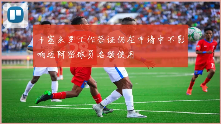 卡塞米罗工作签证仍在申请中不影响迈阿密球员名额使用