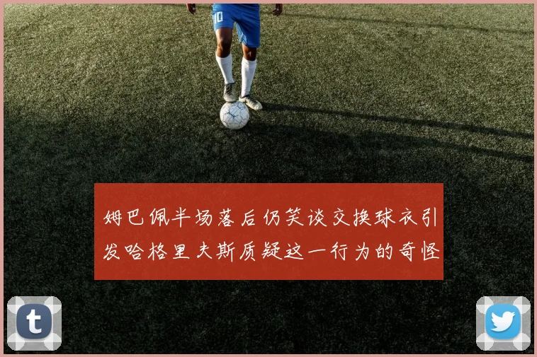 姆巴佩半场落后仍笑谈交换球衣引发哈格里夫斯质疑这一行为的奇怪性