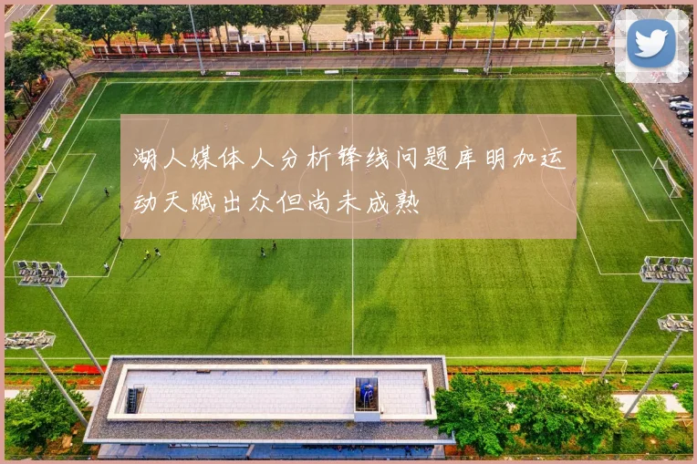 湖人媒体人分析锋线问题库明加运动天赋出众但尚未成熟